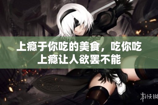 上瘾于你吃的美食，吃你吃上瘾让人欲罢不能
