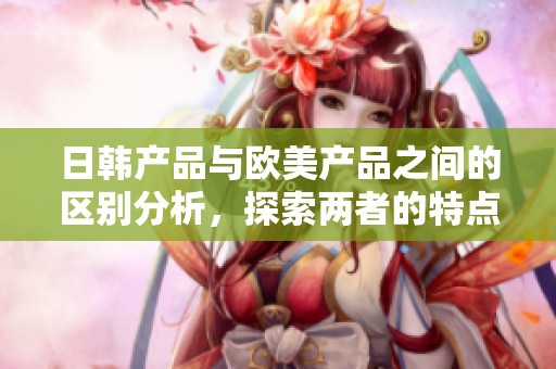 日韩产品与欧美产品之间的区别分析，探索两者的特点与市场表现