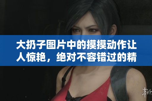大扔子图片中的摸摸动作让人惊艳，绝对不容错过的精彩瞬间！
