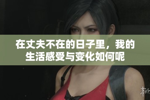 在丈夫不在的日子里，我的生活感受与变化如何呢