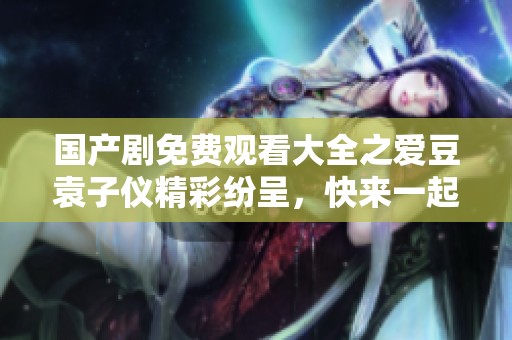 国产剧免费观看大全之爱豆袁子仪精彩纷呈，快来一起欣赏吧！