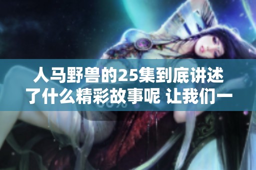 人马野兽的25集到底讲述了什么精彩故事呢 让我们一起深入探索其中的奥秘吧