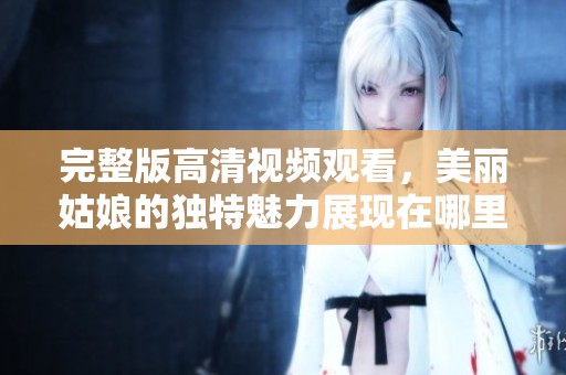 完整版高清视频观看，美丽姑娘的独特魅力展现在哪里呢