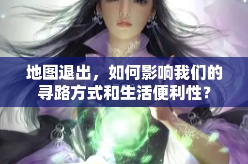 地图退出，如何影响我们的寻路方式和生活便利性？