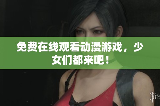 免费在线观看动漫游戏，少女们都来吧！