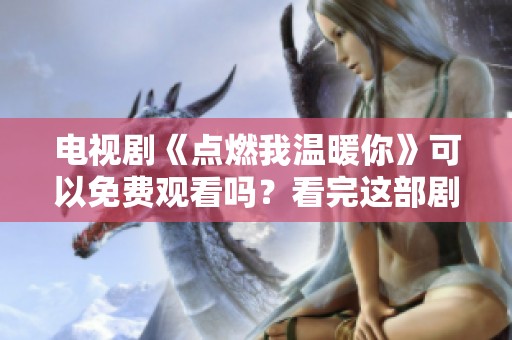 电视剧《点燃我温暖你》可以免费观看吗？看完这部剧你会有何心得？