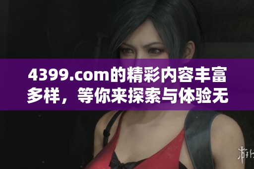 4399.com的精彩内容丰富多样，等你来探索与体验无限乐趣
