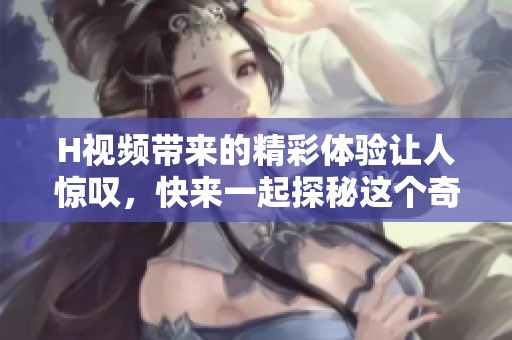 H视频带来的精彩体验让人惊叹，快来一起探秘这个奇妙世界吧！