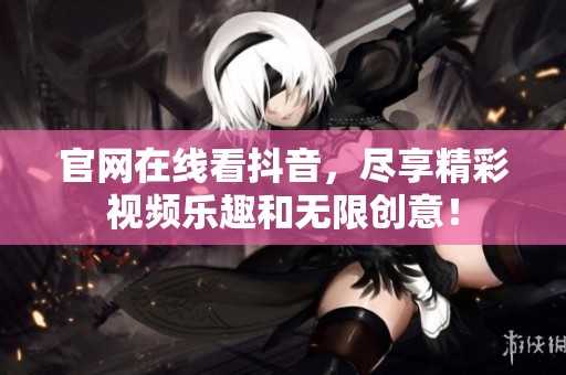 官网在线看抖音，尽享精彩视频乐趣和无限创意！