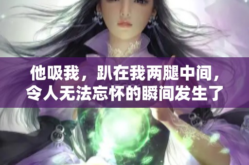 他吸我，趴在我两腿中间，令人无法忘怀的瞬间发生了