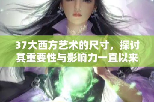 37大西方艺术的尺寸，探讨其重要性与影响力一直以来是个热门话题