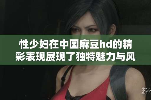性少妇在中国麻豆hd的精彩表现展现了独特魅力与风格