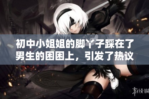 初中小姐姐的脚丫子踩在了男生的困困上，引发了热议的场面