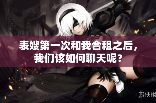 表嫂第一次和我合租之后，我们该如何聊天呢？