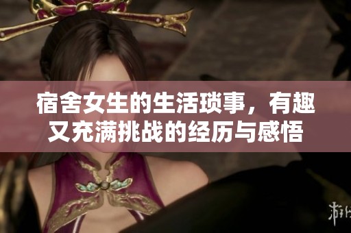 宿舍女生的生活琐事，有趣又充满挑战的经历与感悟