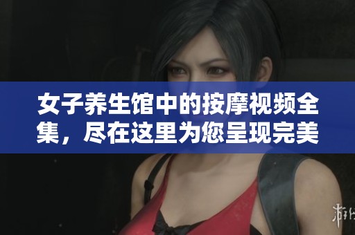 女子养生馆中的按摩视频全集，尽在这里为您呈现完美体验。