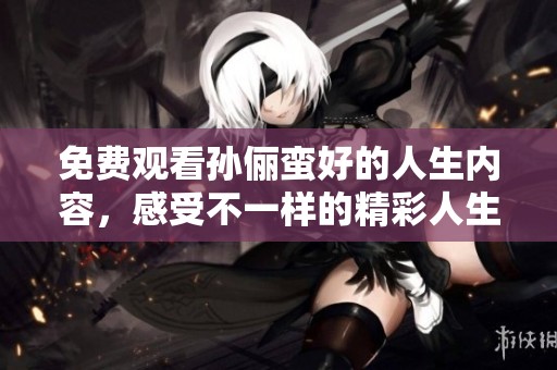 免费观看孙俪蛮好的人生内容，感受不一样的精彩人生瞬间