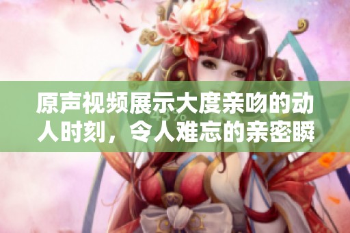原声视频展示大度亲吻的动人时刻，令人难忘的亲密瞬间尽在其中。