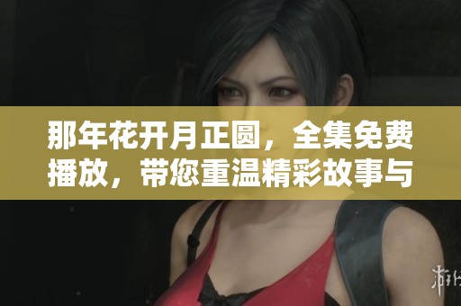 那年花开月正圆，全集免费播放，带您重温精彩故事与感人时刻