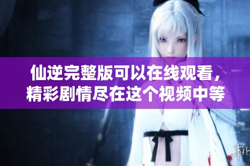 仙逆完整版可以在线观看，精彩剧情尽在这个视频中等你来发现！