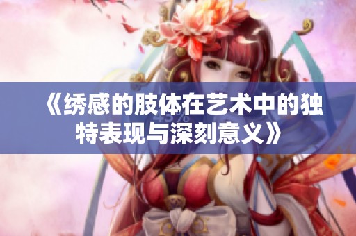 《绣感的肢体在艺术中的独特表现与深刻意义》