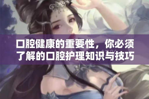 口腔健康的重要性，你必须了解的口腔护理知识与技巧