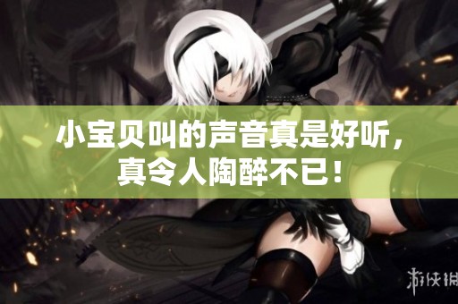 小宝贝叫的声音真是好听，真令人陶醉不已！
