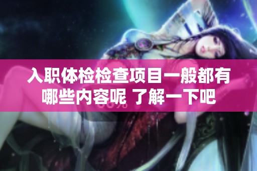 入职体检检查项目一般都有哪些内容呢 了解一下吧