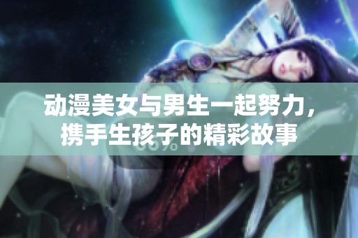 动漫美女与男生一起努力，携手生孩子的精彩故事