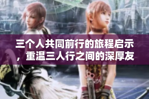 三个人共同前行的旅程启示，重温三人行之间的深厚友谊与互动