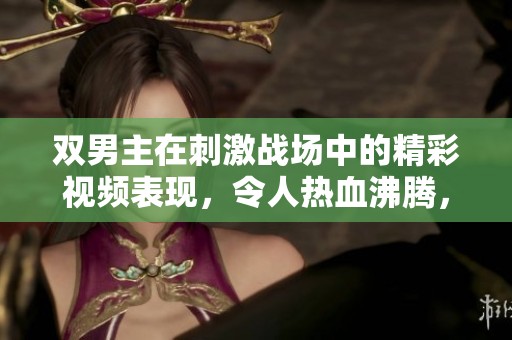 双男主在刺激战场中的精彩视频表现，令人热血沸腾，绝对不容错过的精彩瞬间