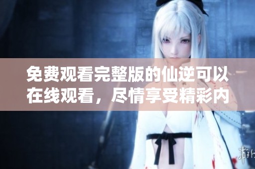 免费观看完整版的仙逆可以在线观看，尽情享受精彩内容吧
