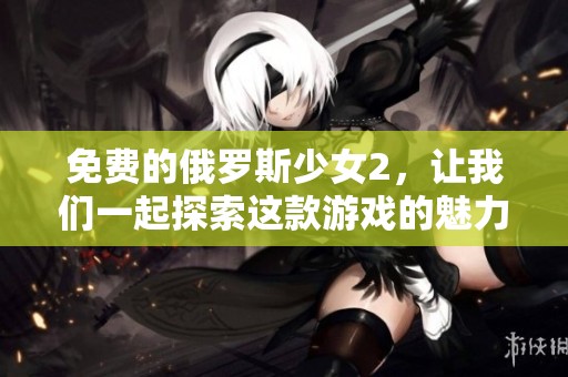 免费的俄罗斯少女2，让我们一起探索这款游戏的魅力和乐趣。