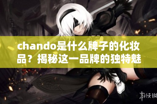 chando是什么牌子的化妆品？揭秘这一品牌的独特魅力与产品系列