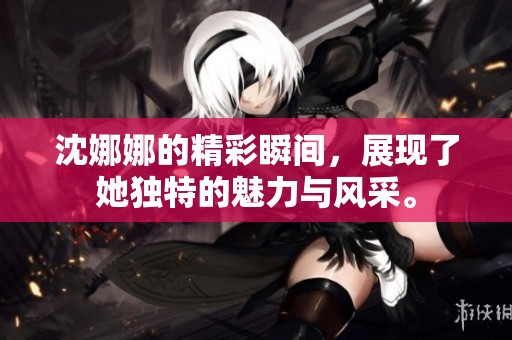 沈娜娜的精彩瞬间，展现了她独特的魅力与风采。