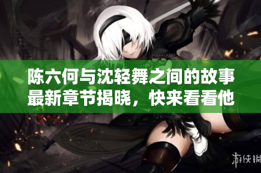 陈六何与沈轻舞之间的故事最新章节揭晓，快来看看他们的冒险吧