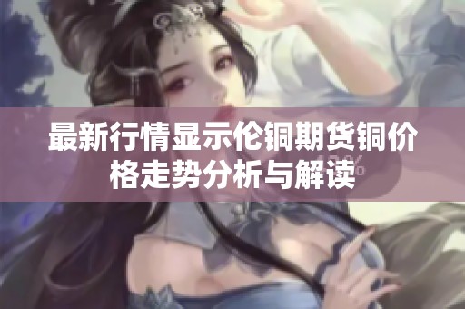 最新行情显示伦铜期货铜价格走势分析与解读