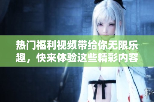 热门福利视频带给你无限乐趣，快来体验这些精彩内容吧