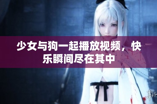 少女与狗一起播放视频，快乐瞬间尽在其中