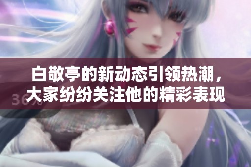 白敬亭的新动态引领热潮，大家纷纷关注他的精彩表现