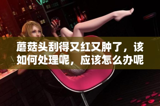 蘑菇头刮得又红又肿了，该如何处理呢，应该怎么办呢