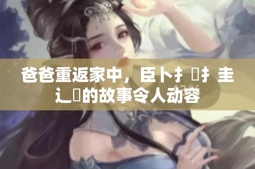 爸爸重返家中，臣卜扌喿扌圭辶畐的故事令人动容