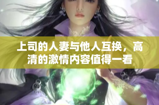 上司的人妻与他人互换，高清的激情内容值得一看