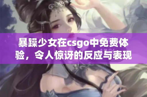 暴躁少女在csgo中免费体验，令人惊讶的反应与表现全记录