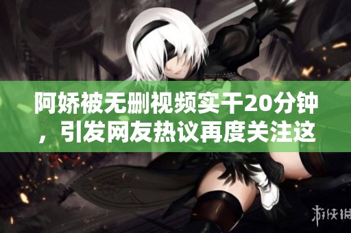 阿娇被无删视频实干20分钟，引发网友热议再度关注这一事件