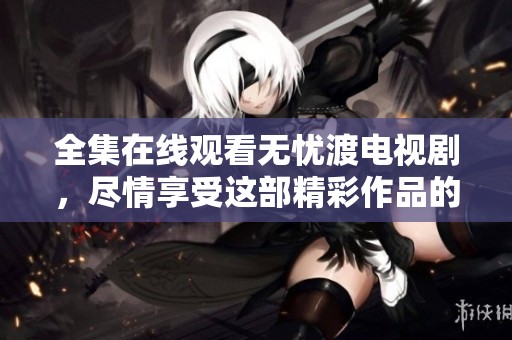 全集在线观看无忧渡电视剧，尽情享受这部精彩作品的每一刻