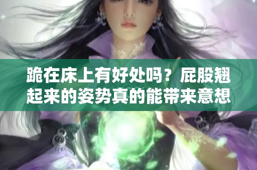 跪在床上有好处吗？屁股翘起来的姿势真的能带来意想不到的效果吗