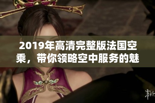 2019年高清完整版法国空乘，带你领略空中服务的魅力与风采