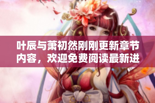 叶辰与萧初然刚刚更新章节内容，欢迎免费阅读最新进展！