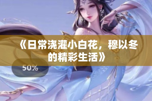 《日常浇灌小白花，穆以冬的精彩生活》